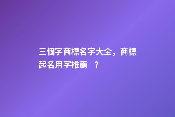 三個字商標名字大全，商標起名用字推薦？